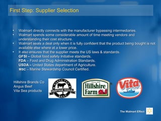 First Step: Supplier Selection
• Walmart directly connects with the manufacturer bypassing intermediaries.Walmart directly connects with the manufacturer bypassing intermediaries.
• Walmart spends some considerable amount of time meeting vendors andWalmart spends some considerable amount of time meeting vendors and
understanding their cost structure.understanding their cost structure.
• WalmartWalmart seals a deal only when it is fully confident that the product being bought is notseals a deal only when it is fully confident that the product being bought is not
available else where at a lower price.available else where at a lower price.
• It also ensures that the supplier meets the US laws & standards.It also ensures that the supplier meets the US laws & standards.
GFSI –GFSI – Global food safety Initiative standards.Global food safety Initiative standards.
FDAFDA – Food and Drug Administration Standards.– Food and Drug Administration Standards.
USDA –USDA – United States department of Agriculture.United States department of Agriculture.
MSCMSC ---- Marine Stewardship Council Certified.Marine Stewardship Council Certified.
Hillshire Brands CoHillshire Brands Co
Angus BeefAngus Beef
Vita Sea productsVita Sea products
The Walmart EffectThe Walmart Effect
 