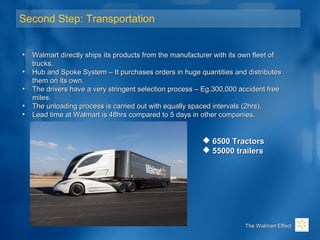 Second Step: Transportation
• Walmart directly ships its products from the manufacturer with its own fleet ofWalmart directly ships its products from the manufacturer with its own fleet of
trucks.trucks.
• Hub and Spoke System – It purchases orders in huge quantities and distributesHub and Spoke System – It purchases orders in huge quantities and distributes
them on its own.them on its own.
• The drivers have a very stringent selection process – Eg.300,000 accident freeThe drivers have a very stringent selection process – Eg.300,000 accident free
miles.miles.
• The unloading process is carried out with equally spaced intervals (2hrs).The unloading process is carried out with equally spaced intervals (2hrs).
• Lead time at Walmart is 48hrs compared to 5 days in other companies.Lead time at Walmart is 48hrs compared to 5 days in other companies.
The Walmart EffectThe Walmart Effect
 6500 Tractors6500 Tractors
 55000 trailers55000 trailers
 