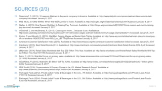 15. Osterndorf, C. (2015). 10 reasons Walmart is the worst company in America. Available at: http://www.dailydot.com/opinion/walmart-labor-unions-bad-
company/ Accessed January 8, 2017
16. PBS (N.A.). STORE WARS: When Wal-Mart Comes To Town. Available at: http://www.pbs.org/itvs/storewars/stores3.html Accessed January 8, 2017
17. Weber, L. (2015). One Reason Wal-Mart Is Raising Pay: Turnover. Available at: http://blogs.wsj.com/atwork/2015/02/19/one-reason-wal-mart-is-raising-
pay-turnover/ Accessed January 8, 2017
18. O'Donnell, J. and McElhaney, A. (2014). Costco pays more ... because it can. Available at:
http://www.usatoday.com/story/money/business/2014/01/29/costco-wages-walmart-federal-minimum-wage-obama/5029211/ Accessed January 8, 2017
19. Ziobro, P. and Morath, E. (2015). Wal-Mart Raising Wages as Market Gets Tighter. Available at: http://www.wsj.com/articles/wal-mart-plans-to-boost-pay-
of-u-s-workers-1424353742?mod=WSJ_hp_LEFTTopStories Accessed January 8, 2017
20. American Customer Satisfaction Index (2015). Available at: http://www.theacsi.org/the-american-customer-satisfaction-index Accessed January 8, 2017
21. Interbrand (2015). Best Retail Brands 2014. Available at: http://www.interbrand.com/assets/uploads/Interbrand-Best-Retail-Brands-2014-3.pdf Accessed
January 8, 2017
22. eMarketer (2014). Retail Sales Worldwide Will Top $22 Trillion This Year. Available at: http://www.emarketer.com/Article/Retail-Sales-Worldwide-Will-Top-
22-Trillion-This-Year/1011765 Accessed January 8, 2017
23. Bahn, C. (2015). Wal-Mart focus on grocery sales. Available at: http://www.arkansasonline.com/news/2015/mar/05/wal-mart-focus-on-grocery-sales-
2015030/ Accessed January 8, 2017
24. Goodfellow, P. (2015). Walmart's $7 Billion 'Gift' To Kohl's. Available at: http://www.forbes.com/sites/forbesinsights/2015/02/24/walmarts-7-billion-gift-to-
kohls/ Accessed January 8, 2017
25. IBIS World (2016). Supermarkets & Grocery Stores in the US: Market Research Report. Available at:
http://www.ibisworld.com/industry/default.aspx?indid=1040 Accessed January 8, 2017
26. Packaged Facts (2012). Private Label Foods & Beverages in the U.S., 7th Edition. Available at: http://www.packagedfacts.com/Private-Label-Food-
7165114/ Accessed January 8, 2017
27. Packaged Facts (2014). Private Label Foods & Beverages in the U.S., 8th Edition. Available at: http://www.packagedfacts.com/Private-Label-Foods-
8358109/ Accessed January 8, 2017
SLIDE | 12
SOURCES (2/3)
 