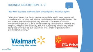 Wal-Mart business overview from the company’s financial report:
“Wal-Mart Stores, Inc. helps people around the world save money and
anywhere – in retail stores, online, and through their mobile devices. We
customers every day by providing a broad assortment of quality
everyday low prices ("EDLP"), while fostering a culture that rewards and
respect, integrity and diversity. EDLP is our pricing philosophy under
low price every day so our customers trust that our prices will not
promotional activity.”[1]
SLIDE | 3
BUSINESS DESCRIPTION (1/2)
“
”
 