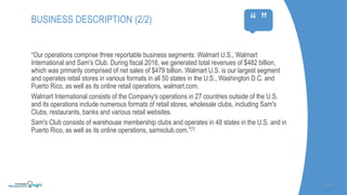 “Our operations comprise three reportable business segments: Walmart U.S., Walmart
International and Sam's Club. During fiscal 2016, we generated total revenues of $482 billion,
which was primarily comprised of net sales of $479 billion. Walmart U.S. is our largest segment
and operates retail stores in various formats in all 50 states in the U.S., Washington D.C. and
Puerto Rico, as well as its online retail operations, walmart.com.
Walmart International consists of the Company's operations in 27 countries outside of the U.S.
and its operations include numerous formats of retail stores, wholesale clubs, including Sam's
Clubs, restaurants, banks and various retail websites.
Sam's Club consists of warehouse membership clubs and operates in 48 states in the U.S. and in
Puerto Rico, as well as its online operations, samsclub.com.”[1]
SLIDE | 4
BUSINESS DESCRIPTION (2/2)
“ ”
 