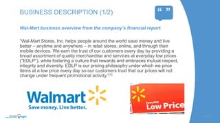 Wal-Mart business overview from the company’s financial report:
“Wal-Mart Stores, Inc. helps people around the world save money and live
better – anytime and anywhere – in retail stores, online, and through their
mobile devices. We earn the trust of our customers every day by providing a
broad assortment of quality merchandise and services at everyday low prices
("EDLP"), while fostering a culture that rewards and embraces mutual respect,
integrity and diversity. EDLP is our pricing philosophy under which we price
items at a low price every day so our customers trust that our prices will not
change under frequent promotional activity.”[1]
SLIDE | 3
BUSINESS DESCRIPTION (1/2)
“ ”
 