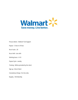 Process Name : Walmart Text Support
Payout : 12 lacs to 18 lacs
No of seats : 20
No of shift : one shift
Working hours : 8-10
Payout Cycle : weekly
Training : Will be provided by the client
Sign up : Direct Client
Consultancy Charge : Rs.2 lac only
Royalty : 10% Monthly