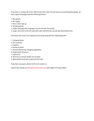 If you have a running call center with at least more than 10 seats and are focused towards quality, we
have a good campaigns with the following features:
1. No upfront
2. No royalty
3. Direct client sign up
4. Weekly payouts
5. Stable campaign (the campaign is live for the last 18 months)
6. Larger call centers (min 30 seats) with sales commitment can also get fixed hourly rates
Interested call centers can respond to this email along with the following details:
1. Company Name
2. Site Locations
3. Capacity
4. Details of Dialer
5. Remote Monitoring / Barging Capabilities
6. Organization Structure
7. Experience
8. References (contact details not needed)
9. Approximate lead time required to kick start
If you have any query, please feel free to contact us.
Submit Your Details on info@parttimeonwork.com with subject of Project Name.
