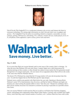 Walmart to carry iPad by Christmas
�




David Novak (The GadgetGUY) is a syndicated columnist who reviews and features the latest in
consumer technology. For cutting-edge information on what’s hot and what’s new in gadgets and
gizmos , The GadgetGUY has his pulse on everything related to computers, camcorders, car tech,
cameras, gaming, GPS devices, networking, TVs, software, wireless devices, media players, hi-fi, wi-
fi, cell phones, home appliances, sports science, power tools and more.




May 17, 2010

It's no secret that iPads are in great demand, and in some areas of the country, there is shortage. So
when the news that Walmart will soon carry them, I suspect Apple sees a short honeymoon for
premium pricing on these suckers, as they already have plans to mass market the first generation model
through the U.S.'s largest retail giant. I'm sure teasers for an upgraded edition iPad will be in the works
at the same time iPad hits Walmart shelves.
The Senior VP of Walmart has stated that the US mega-retailer will carry the hot product later this
year. It could also happen that an iPad Walmart specific App emerges.
Walmart stores could be jam-packed with iPads before the year ends. Speaking to BusinessWeek,
Walmart’s senior VP of entertainment, Gary Severson, said that he believes Walmart and Apple can
hammer out a deal to bring the popular tablet to stores “later this year.” Despite his confidence that a
deal will be reached, Severson was reluctant to comment on pricing or speculate on a possible release
time frame.

One can assume Walmart would want the iPad on its shelves well before the Christmas shopping
season, and perhaps more importantly before Black Friday begins. Currently only available from Apple
Stores, select Best Buys and a limited number of resellers, over 1 million iPads have been sold to date.
 