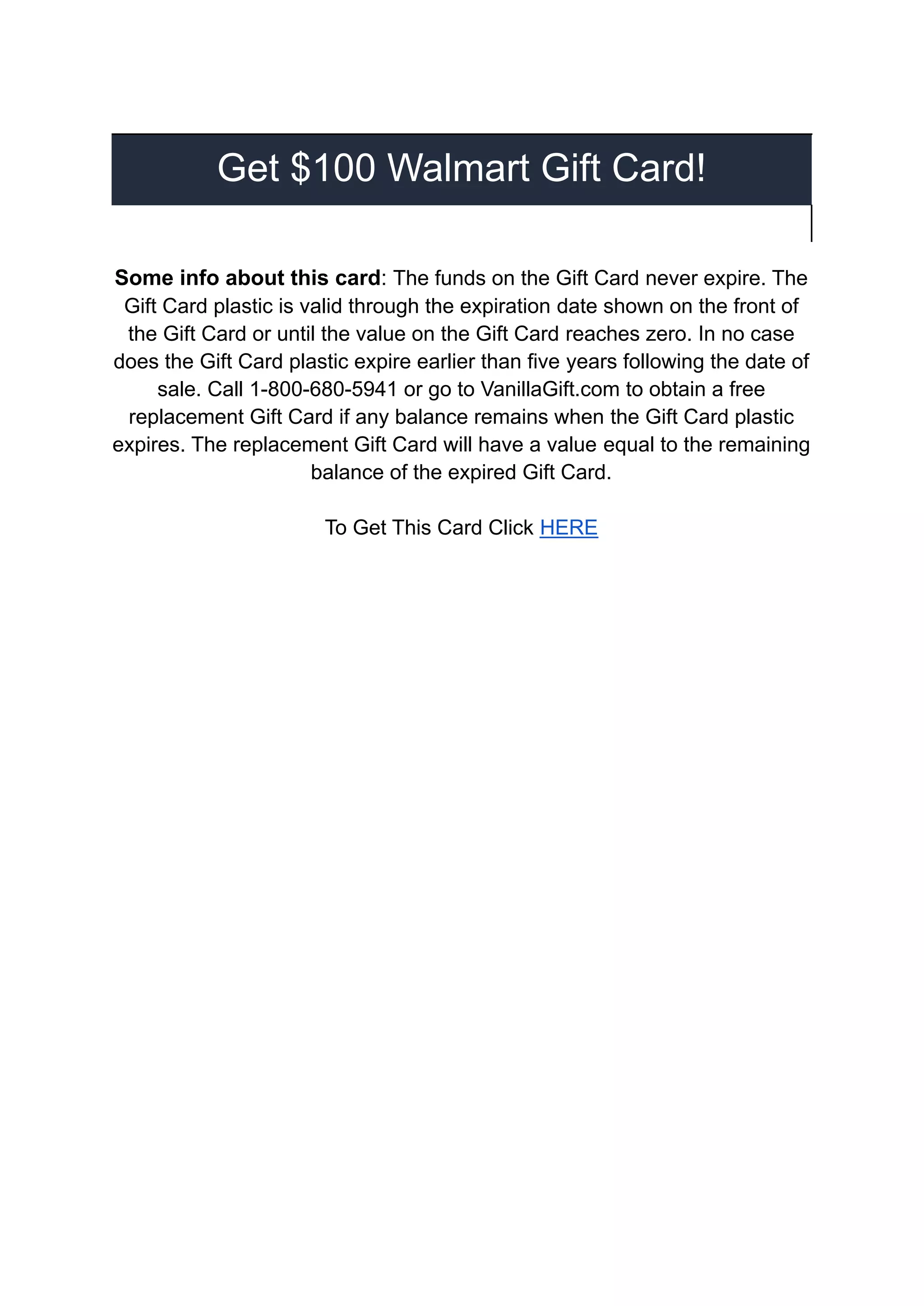 Get $100 Walmart Gift Card!
Some info about this card: The funds on the Gift Card never expire. The
Gift Card plastic is valid through the expiration date shown on the front of
the Gift Card or until the value on the Gift Card reaches zero. In no case
does the Gift Card plastic expire earlier than five years following the date of
sale. Call 1-800-680-5941 or go to VanillaGift.com to obtain a free
replacement Gift Card if any balance remains when the Gift Card plastic
expires. The replacement Gift Card will have a value equal to the remaining
balance of the expired Gift Card.
To Get This Card Click HERE