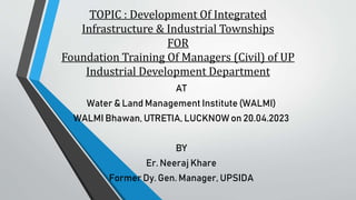 TOPIC : Development Of Integrated
Infrastructure & Industrial Townships
FOR
Foundation Training Of Managers (Civil) of UP
Industrial Development Department
AT
Water & Land Management Institute (WALMI)
WALMI Bhawan, UTRETIA, LUCKNOW on 20.04.2023
BY
Er. Neeraj Khare
Former Dy. Gen. Manager, UPSIDA
 