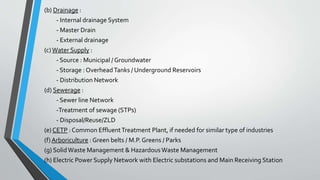 (b) Drainage :
- Internal drainage System
- Master Drain
- External drainage
(c)Water Supply :
- Source : Municipal / Groundwater
- Storage : OverheadTanks / Underground Reservoirs
- Distribution Network
(d) Sewerage :
- Sewer line Network
-Treatment of sewage (STPs)
- Disposal/Reuse/ZLD
(e) CETP : Common EffluentTreatment Plant, if needed for similar type of industries
(f) Arboriculture : Green belts / M.P. Greens / Parks
(g) SolidWaste Management & HazardousWaste Management
(h) Electric Power Supply Network with Electric substations and Main Receiving Station
 