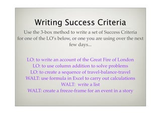 Writing Success Criteria
   Use the 3-box method to write a set of Success Criteria
for one of the LO’s below, or one you are using over the next
                         few days...


    LO: to write an account of the Great Fire of London
      LO: to use column addition to solve problems
     LO: to create a sequence of travel-balance-travel
    WALT: use formula in Excel to carry out calculations
                     WALT: write a list
    WALT: create a freeze-frame for an event in a story
 