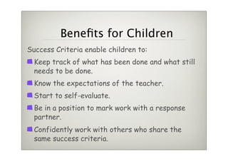 Beneﬁts for Children
Success Criteria enable children to:
  Keep track of what has been done and what still
  needs to be done.
  Know the expectations of the teacher.
  Start to self-evaluate.
  Be in a position to mark work with a response
  partner.
  Confidently work with others who share the
  same success criteria.
 