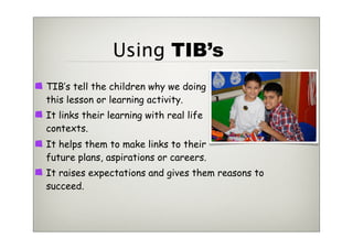 Using TIB’s
TIB’s tell the children why we doing
this lesson or learning activity.
It links their learning with real life
contexts.
It helps them to make links to their
future plans, aspirations or careers.
It raises expectations and gives them reasons to
succeed.
 