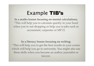 Example TIB’s
 In a maths lesson focusing on mental calculations;
 “This will help you to calculate quickly in your head
 when you’re out shopping or help you in jobs such as
            accountant, carpenter or MP (!)



       In a literacy lesson focusing on writing;
“This will help you to get the best results in your exams
which will help you go to university. You might also use
 these skills when you become an author, journalist or
                         lawyer.
 