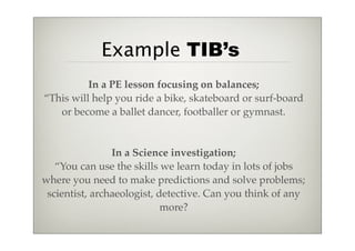 Example TIB’s
          In a PE lesson focusing on balances;
“This will help you ride a bike, skateboard or surf-board
   or become a ballet dancer, footballer or gymnast.


                In a Science investigation;
   “You can use the skills we learn today in lots of jobs
where you need to make predictions and solve problems;
 scientist, archaeologist, detective. Can you think of any
                            more?
 