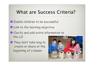 What are Success Criteria?
Enable children to be successful
Link to the learning objective
Clarify and add extra information to
the LO
They don’t take long to
 create or share at the
beginning of a lesson
 