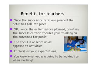 Beneﬁts for teachers
 Once the success criteria are planned the
activities fall into place.
 OR... once the activities are planned, creating
the success criteria focuses your thinking on
the outcomes for pupils.
 The focus is on learning as
opposed to activities.
It clarifies your expectations.
You know what you are going to be looking for
when marking!
 