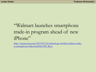 Jordan Heiden

Professor Klinkowstein

“Walmart launches smartphone
trade-in program ahead of new
iPhone”
http://money.cnn.com/2013/09/10/technology/mobile/walmart-tradein-smartphone/index.html?iid=HP_River

 