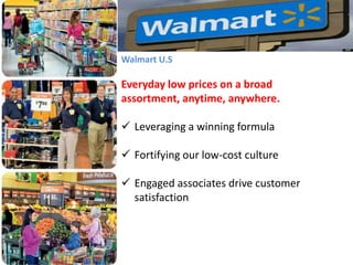 Walmart U.S

Everyday low prices on a broad
assortment, anytime, anywhere.
 Leveraging a winning formula

 Fortifying our low-cost culture
 Engaged associates drive customer
satisfaction

 