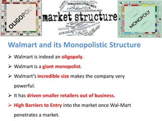 Walmart and its Monopolistic Structure
 Walmart is indeed an oligopoly.

 Walmart is a giant monopolist.
 Walmart’s incredible size makes the company very
powerful.
 It has driven smaller retailers out of business.
 High Barriers to Entry into the market once Wal-Mart
penetrates a market.

 