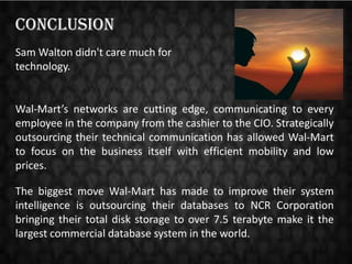 Conclusion
Sam Walton didn't care much for
technology.

Wal-Mart’s networks are cutting edge, communicating to every
employee in the company from the cashier to the CIO. Strategically
outsourcing their technical communication has allowed Wal-Mart
to focus on the business itself with efficient mobility and low
prices.
The biggest move Wal-Mart has made to improve their system
intelligence is outsourcing their databases to NCR Corporation
bringing their total disk storage to over 7.5 terabyte make it the
largest commercial database system in the world.

 