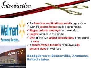  An American multinational retail corporation.
 World's second largest public corporation.
 Biggest private employer in the world .
 Largest retailer in the world.
 One of the five largest corporations in the world
by sales.
 A family-owned business, who own a 48
percent stake in Walmart.
Headquarters: Bentonville, Arkansas,
United states

 