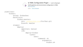 pipelines:
foobar:
group: foobarbaz
materials:
foobar-master:
git: git@github.com :foo/bar.git
branch: master
stages:
deploy:
approval: manual
job:
deploy-foobar
tasks:
exec:
command: sh
arguments:
foobar.sh
 