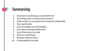 Summarizing
1. Automate everything you can benefit from
2. Use linting rules to enforce best practices
3. Code review is a very good way to improve coding skills
4. Run experiments
5. Learn and apply new technologies
6. Care about interoperability tests
7. Use infrastructure as code
8. Work on small things
9. Refactor without mercy
10. Create pipelines as code
 