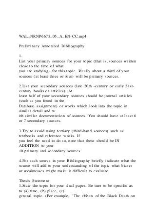WAL_NRNP6675_05_A_EN-CC.mp4
Preliminary Annotated Bibliography
1.
List your primary sources for your topic (that is, sources written
close to the time of what
you are studying) for this topic. Ideally about a third of your
sources (at least three or four) will be primary sources.
2.List your secondary sources (late 20th -century or early 21st-
century books or articles). At
least half of your secondary sources should be journal articles
(such as you found in the
Database assignment) or works which look into the topic in
similar detail and w
ith similar documentation of sources. You should have at least 6
or 7 secondary sources.
3.Try to avoid using tertiary (third-hand sources) such as
textbooks and reference works. If
you feel the need to do so, note that these should be IN
ADDITION to your
10 primary and secondary sources.
4.For each source in your Bibliography briefly indicate what the
source will add to your understanding of the topic what biases
or weaknesses might make it difficult to evaluate.
Thesis Statement
1.State the topic for your final paper. Be sure to be specific as
to (a) time, (b) place, (c)
general topic. (For example, "The effects of the Black Death on
 