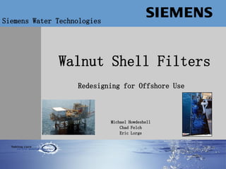 Water Technologies
Walnut Shell Filters
Siemens Water Technologies
Redesigning for Offshore Use
Michael Howdeshell
Chad Felch
Eric Lorge
 