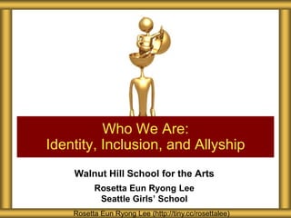 Walnut Hill School for the Arts
Rosetta Eun Ryong Lee
Seattle Girls’ School
Who We Are:
Identity, Inclusion, and Allyship
Rosetta Eun Ryong Lee (http://tiny.cc/rosettalee)
 