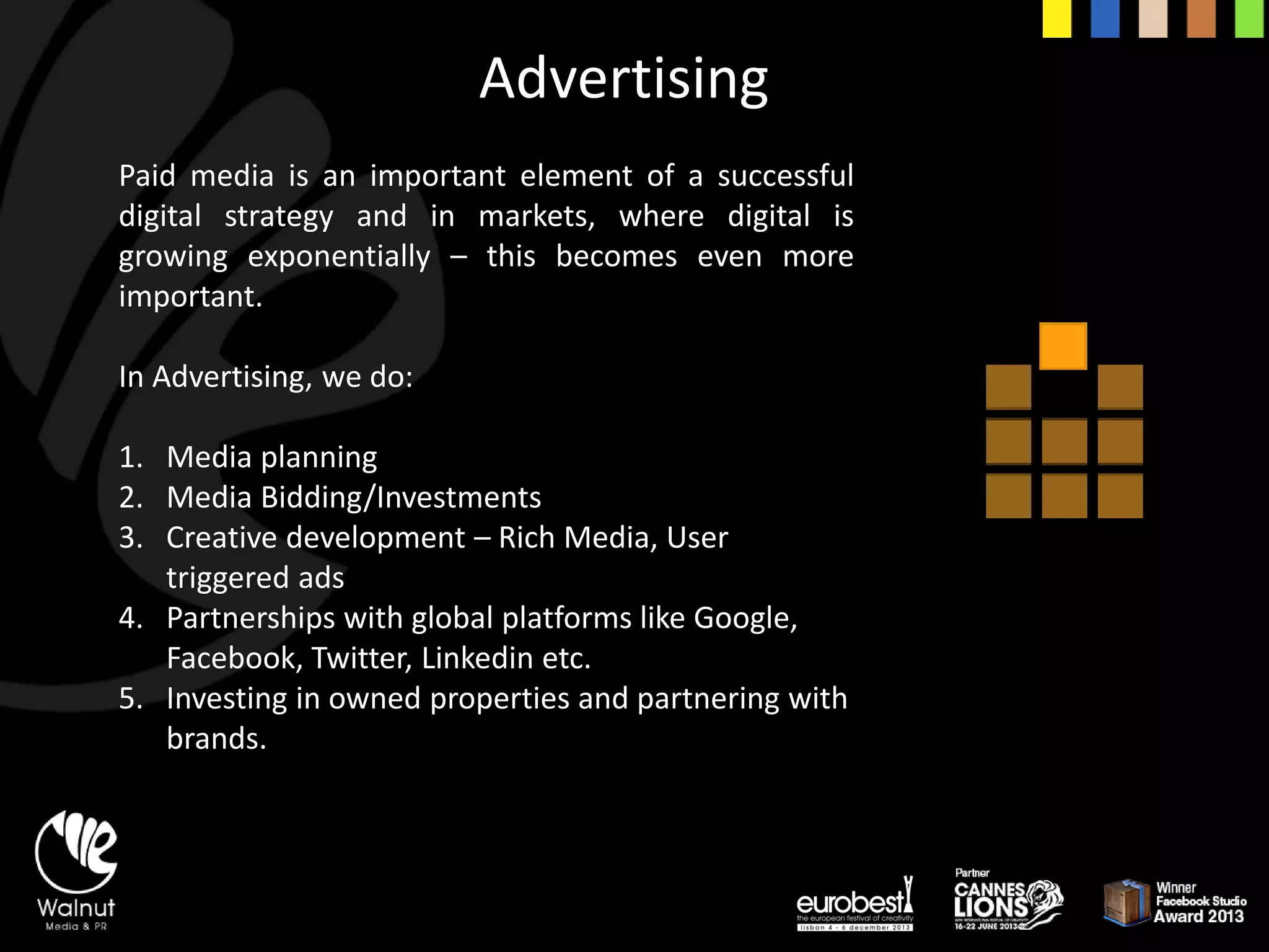 Advertising 
Paidmediaisanimportantelementofasuccessfuldigitalstrategyandinmarkets,wheredigitalisgrowingexponentially–thisbecomesevenmoreimportant. 
In Advertising, we do: 
1.Media planning 
2.Media Bidding/Investments 
3.Creative development –Rich Media, User triggered ads 
4.Partnerships with global platforms like Google, Facebook, Twitter, Linkedinetc. 
5.Investing in owned properties and partnering with brands.  