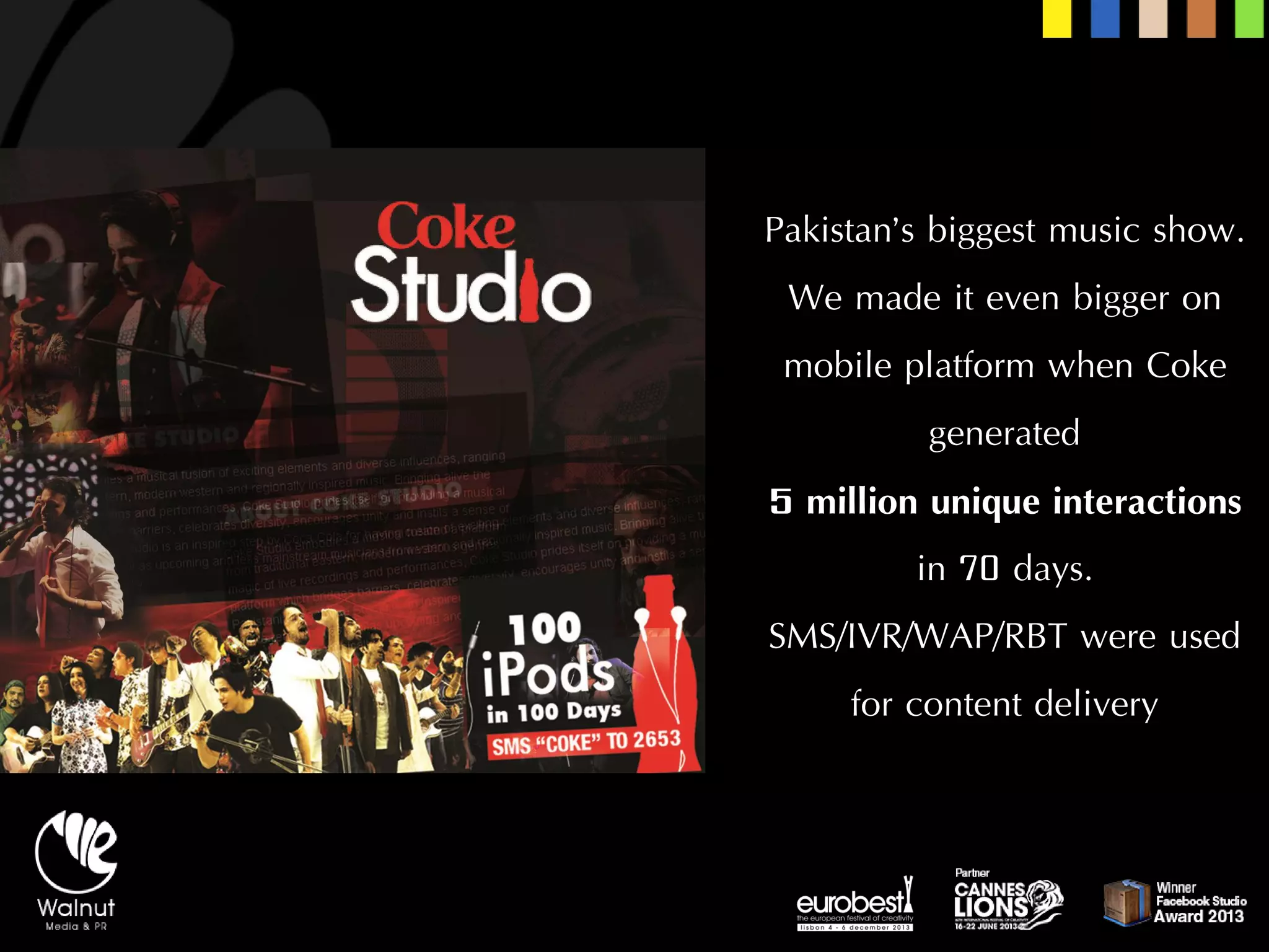 Pakistan’s biggest music show. We made it even bigger on mobile platform when Coke generated 
5 million unique interactions in 70 days. 
SMS/IVR/WAP/RBT were used for content delivery  