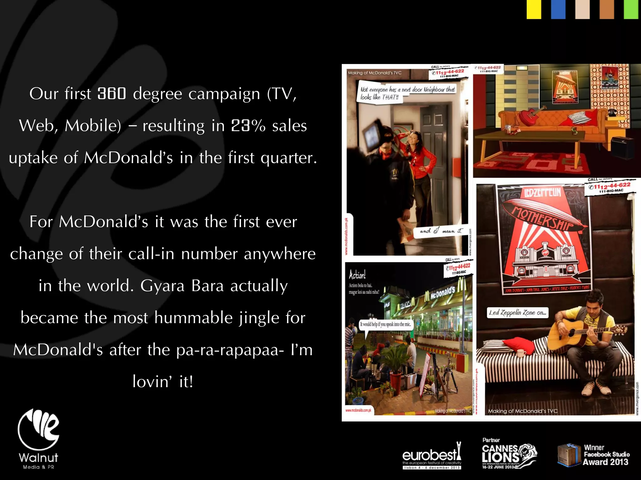 Our first 360 degree campaign (TV, Web, Mobile) –resulting in 23% sales uptake of McDonald’s in the first quarter. 
For McDonald’s it was the first ever change of their call-in number anywhere in the world. GyaraBara actually became the most hummable jingle for McDonald's after the pa-ra-rapapaa-I’m lovin’ it!  