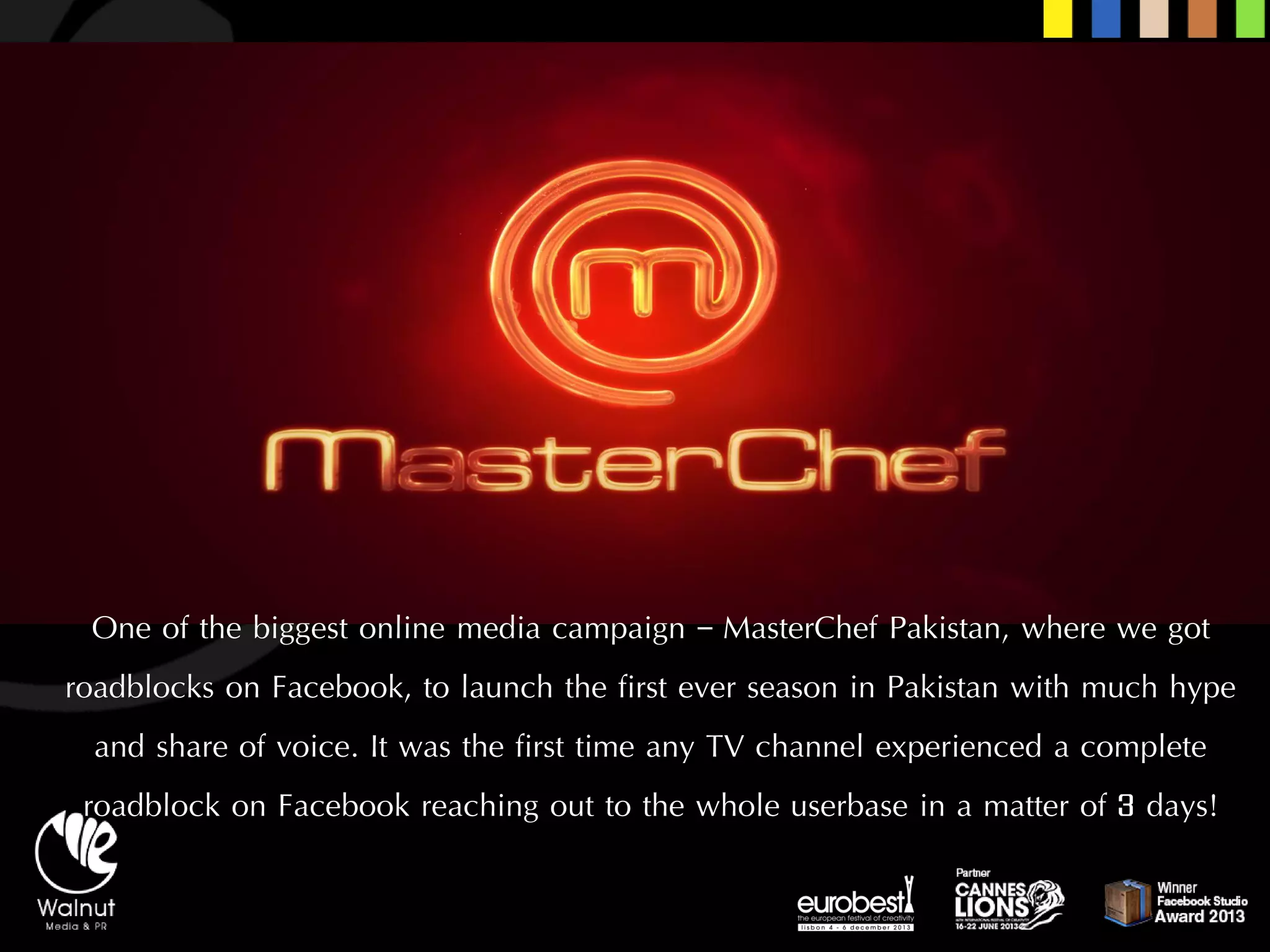 One of the biggest online media campaign –MasterChefPakistan, where we got roadblocks on Facebook, to launch the first ever season in Pakistan with much hype and share of voice. It was the first time any TV channel experienced a complete roadblock on Facebook reaching out to the whole userbasein a matter of 3 days!  