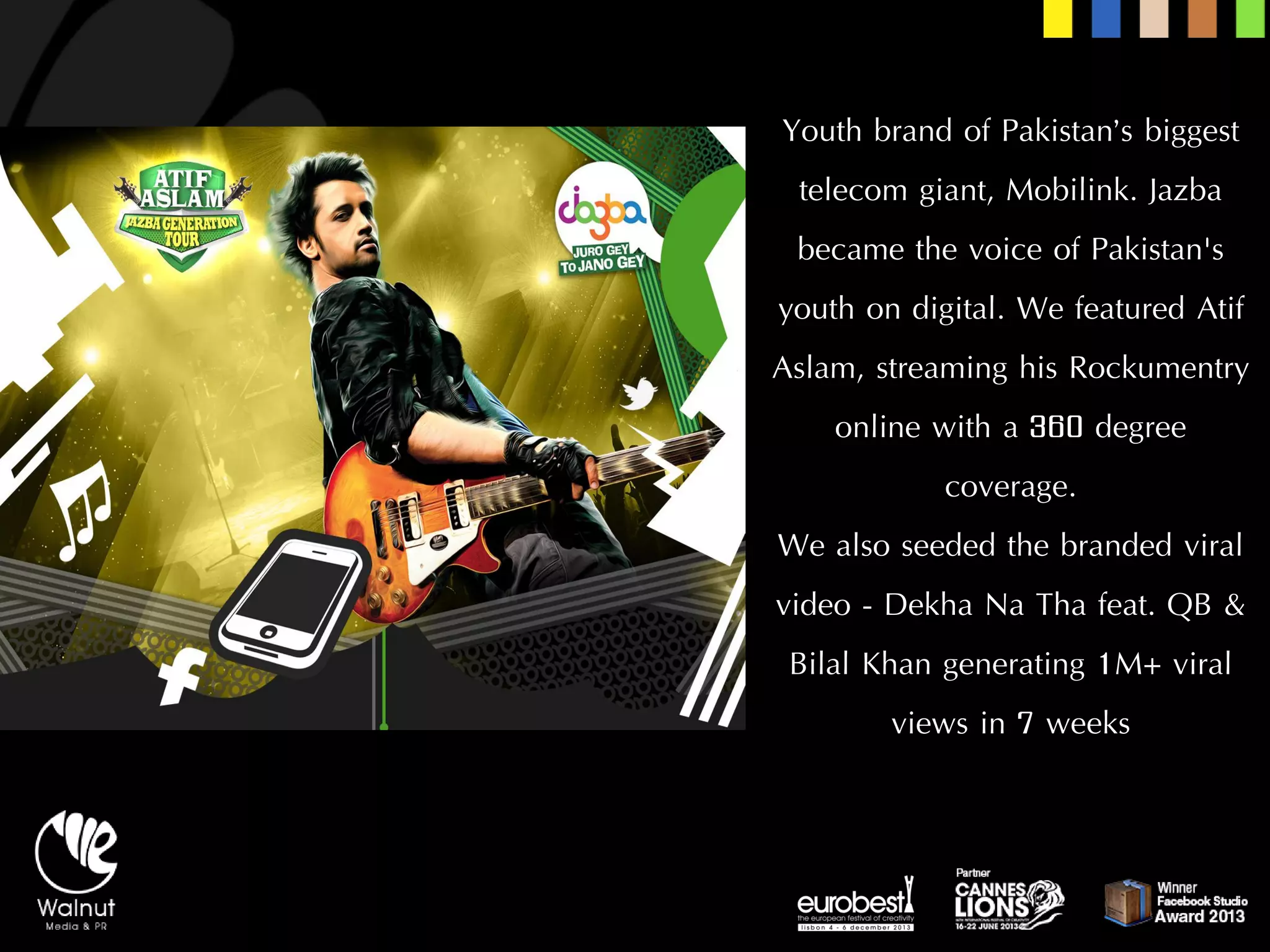 Youth brand of Pakistan’s biggest telecom giant, Mobilink. Jazbabecame the voice of Pakistan's youth on digital. We featured AtifAslam, streaming his Rockumentryonline with a 360 degree coverage. 
We also seeded the branded viral video -DekhaNa Thafeat. QB & BilalKhan generating 1M+ viral views in 7 weeks  