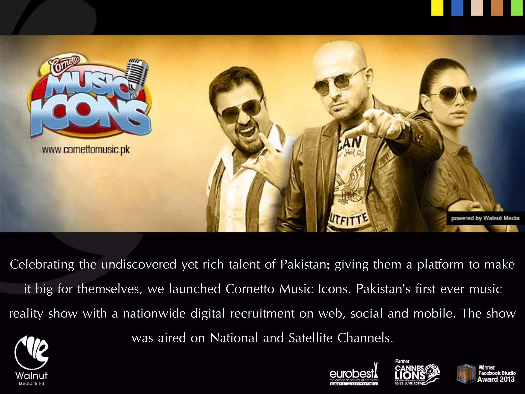 Celebrating the undiscovered yet rich talent of Pakistan; giving them a platform to make it big for themselves, we launched Cornetto Music Icons. Pakistan’s first ever music reality show with a nationwide digital recruitment on web, social and mobile. The show was aired on National and Satellite Channels.  