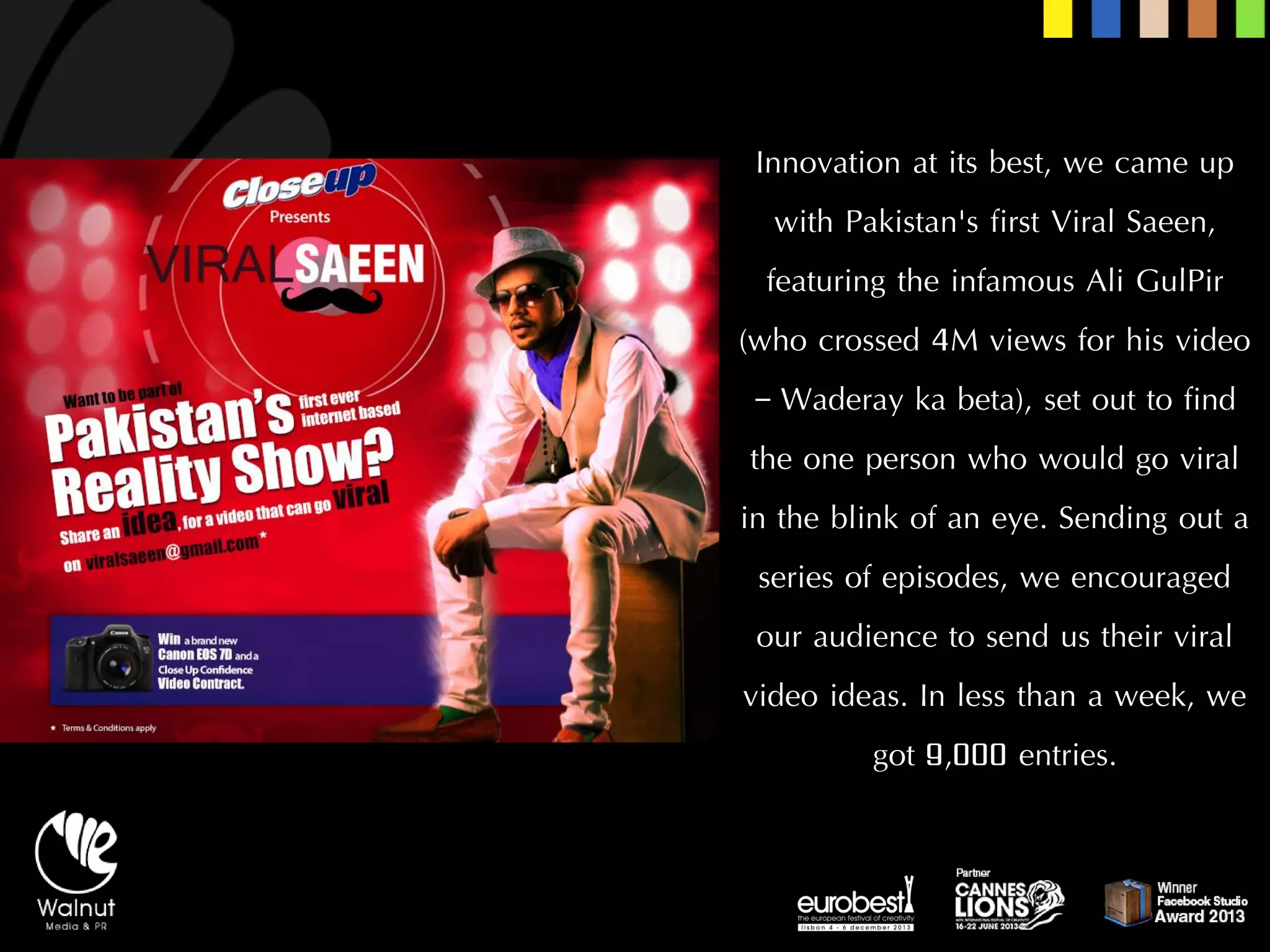 Innovation at its best, we came up with Pakistan's first Viral Saeen, featuring the infamous Ali GulPir(who crossed 4M views for his video –Waderayka beta), set out to find the one person who would go viral in the blink of an eye. Sending out a series of episodes, we encouraged our audience to send us their viral video ideas. In less than a week, we got 9,000 entries.  