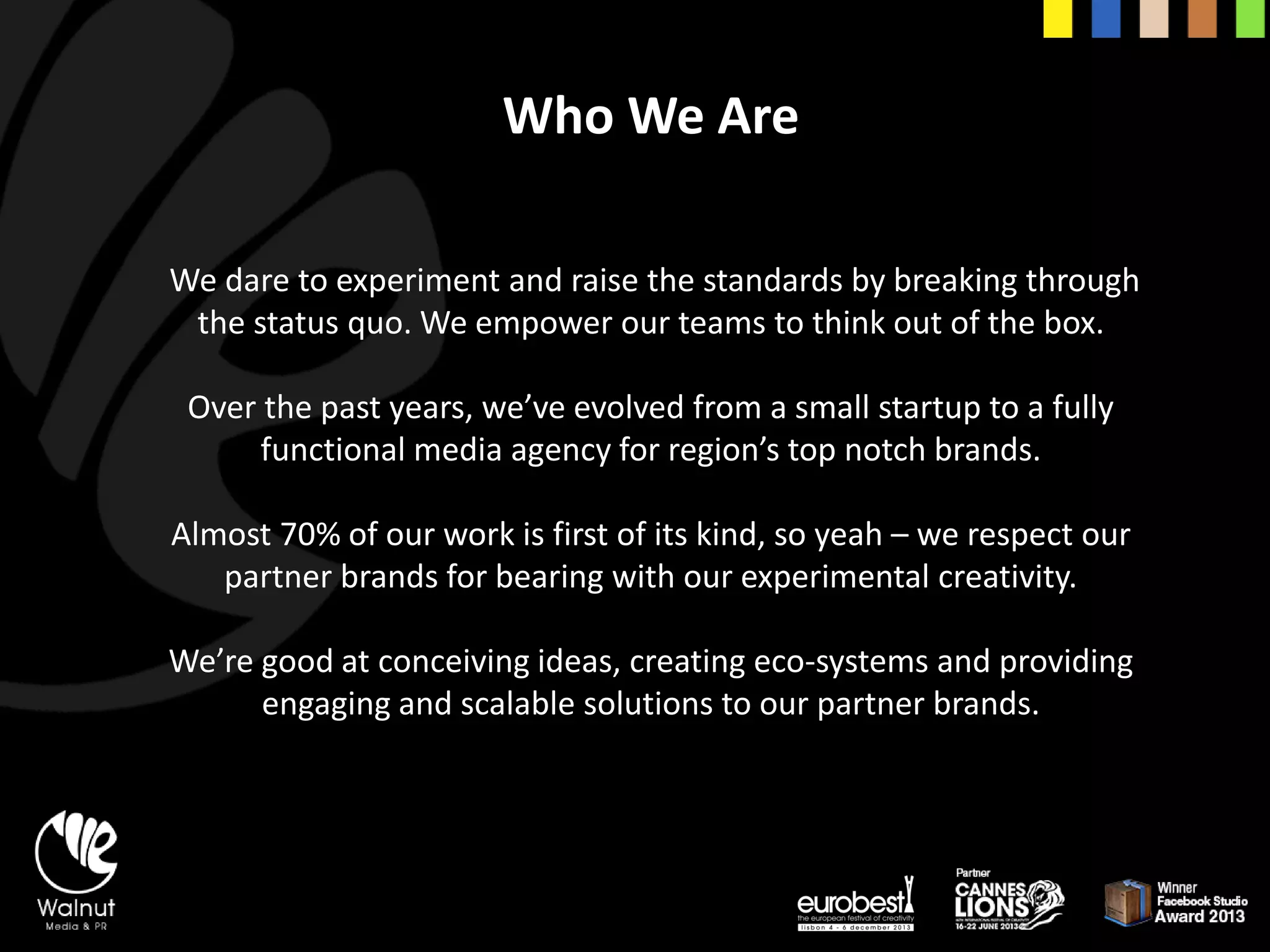 Who We Are 
We dare to experiment and raise the standards by breaking through the status quo. We empower our teams to think out of the box. 
Over the past years, we’ve evolved from a small startup to a fully functional media agency for region’s top notch brands. 
Almost 70% of our work is first of its kind, so yeah –we respect our partner brands for bearing with our experimental creativity. 
We’re good at conceiving ideas, creating eco-systems and providing engaging and scalable solutions to our partner brands.  