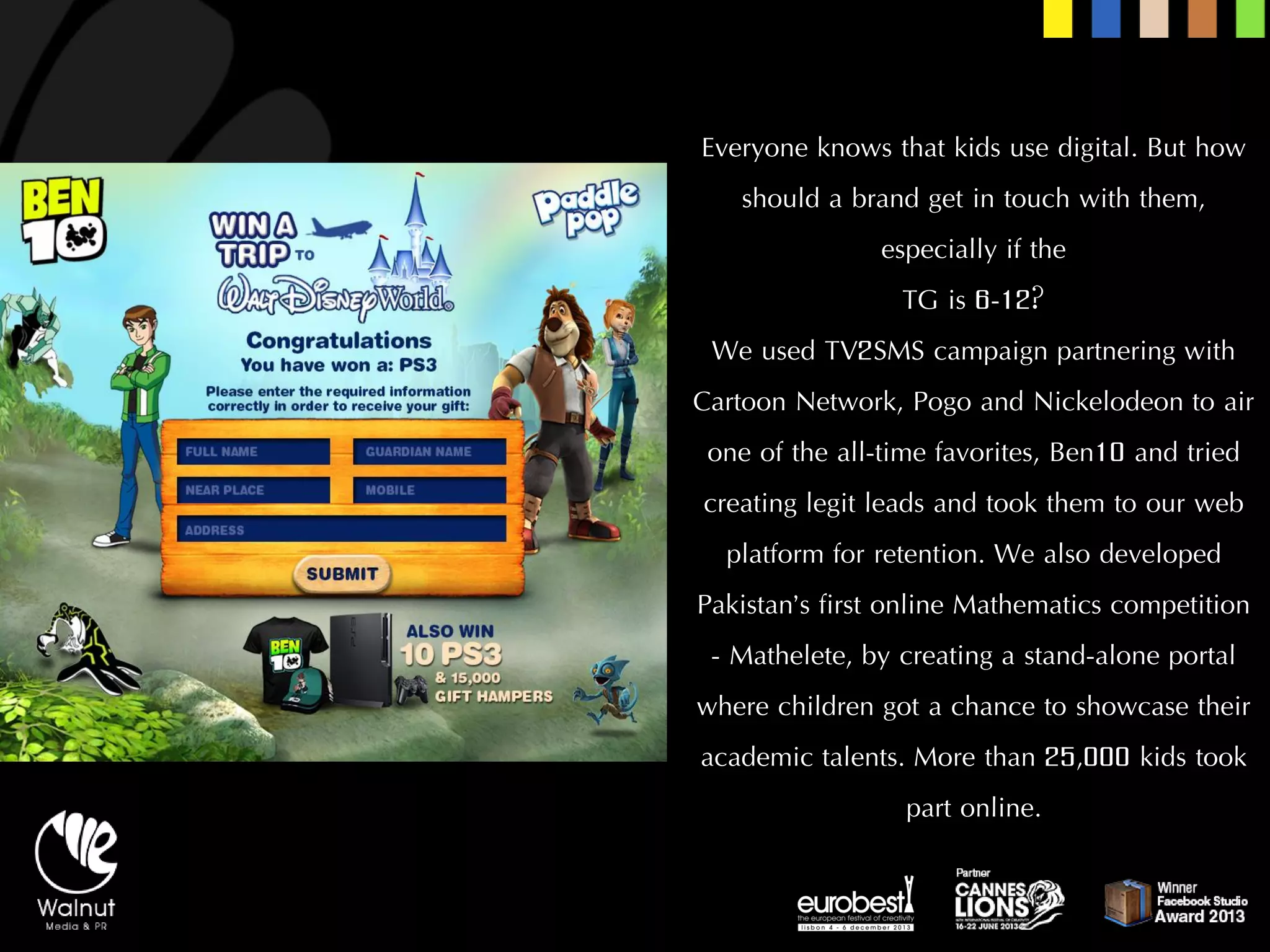 Everyone knows that kids use digital. But how should a brand get in touch with them, especially if the 
TG is 6-12? 
We used TV2SMS campaign partnering with Cartoon Network, Pogo and Nickelodeon to air one of the all-time favorites, Ben10 and tried creating legit leads and took them to our web platform for retention. We also developed Pakistan’s first online Mathematics competition -Mathelete, by creating a stand-alone portal where children got a chance to showcase their academic talents. More than 25,000 kids took part online.  