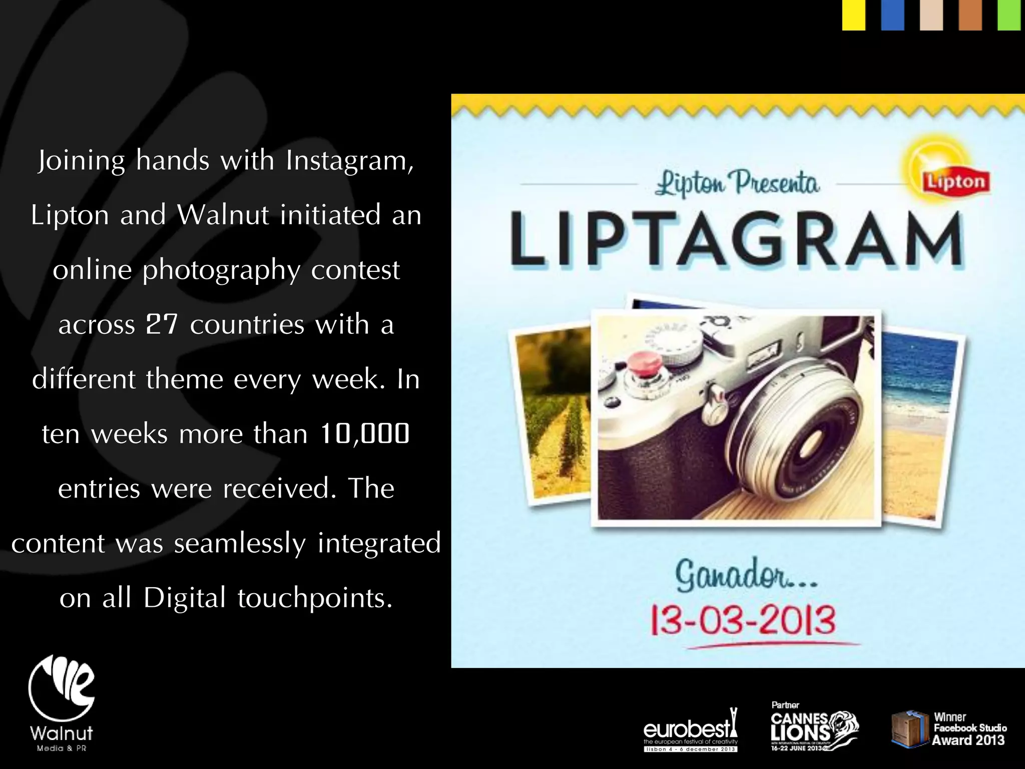 Joining hands with Instagram, Lipton and Walnut initiated an online photography contest across 27 countries with a different theme every week. In ten weeks more than 10,000 entries were received. The content was seamlessly integrated on all Digital touchpoints.  