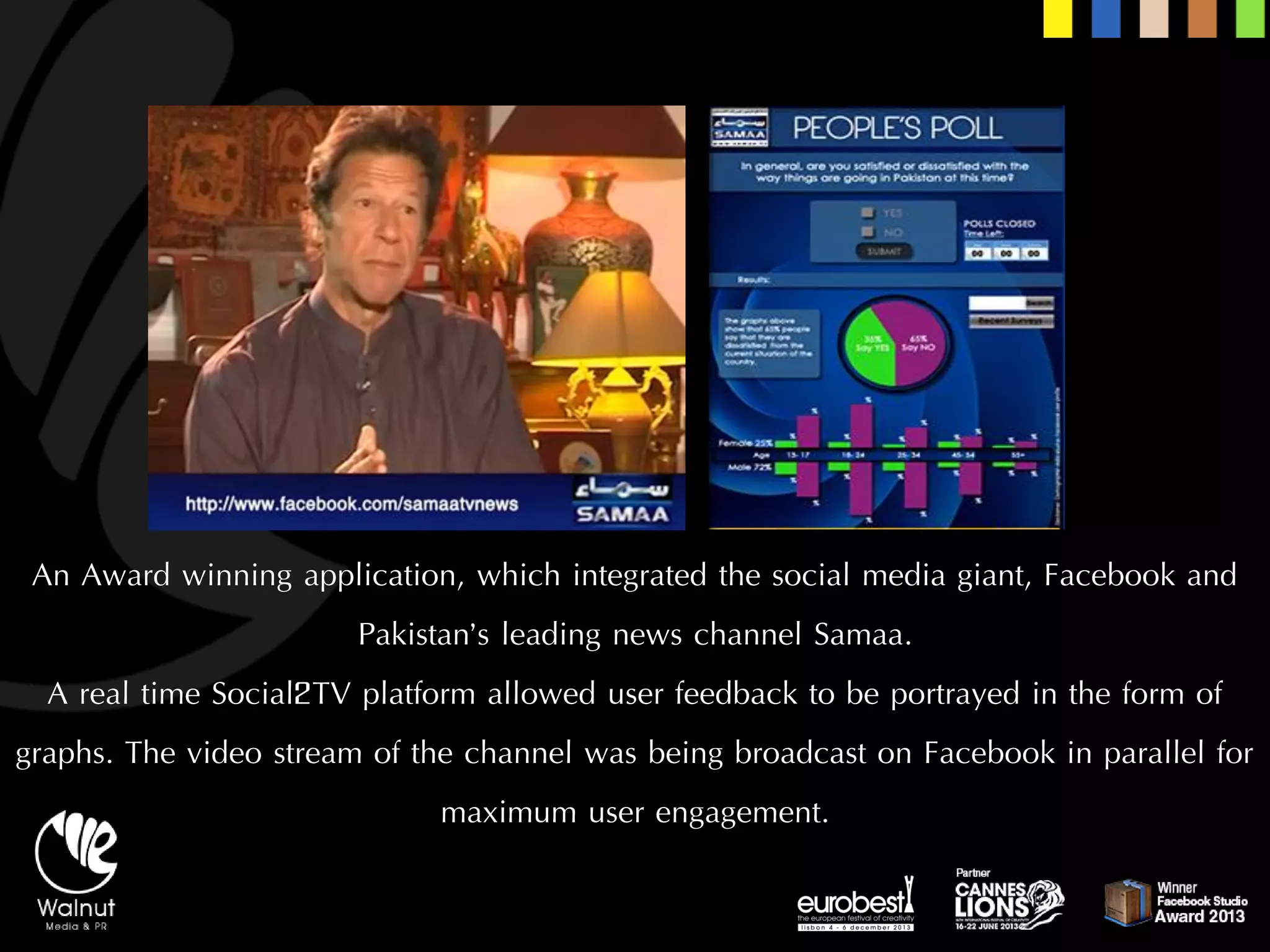 An Award winning application, which integrated the social media giant, Facebook and Pakistan’s leading news channel Samaa. 
A real time Social2TV platform allowed user feedback to be portrayed in the form of graphs. The video stream of the channel was being broadcast on Facebook in parallel for maximum user engagement.  