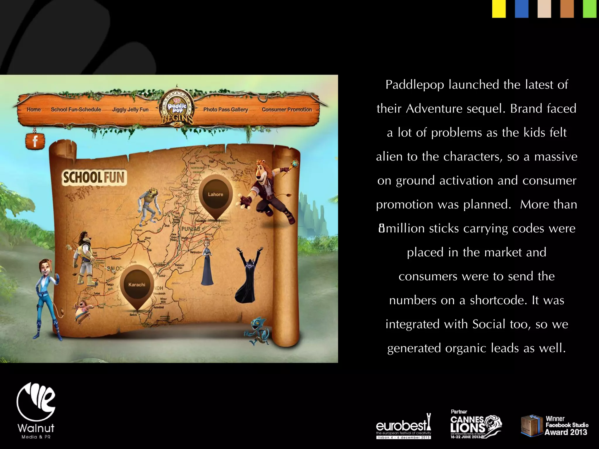 Paddlepoplaunched the latest of their Adventure sequel. Brand faced a lot of problems as the kids felt alien to the characters, so a massive on ground activation and consumer promotion was planned. More than 8million sticks carrying codes were placed in the market and consumers were to send the numbers on a shortcode. It was integrated with Social too, so we generated organic leads as well.  