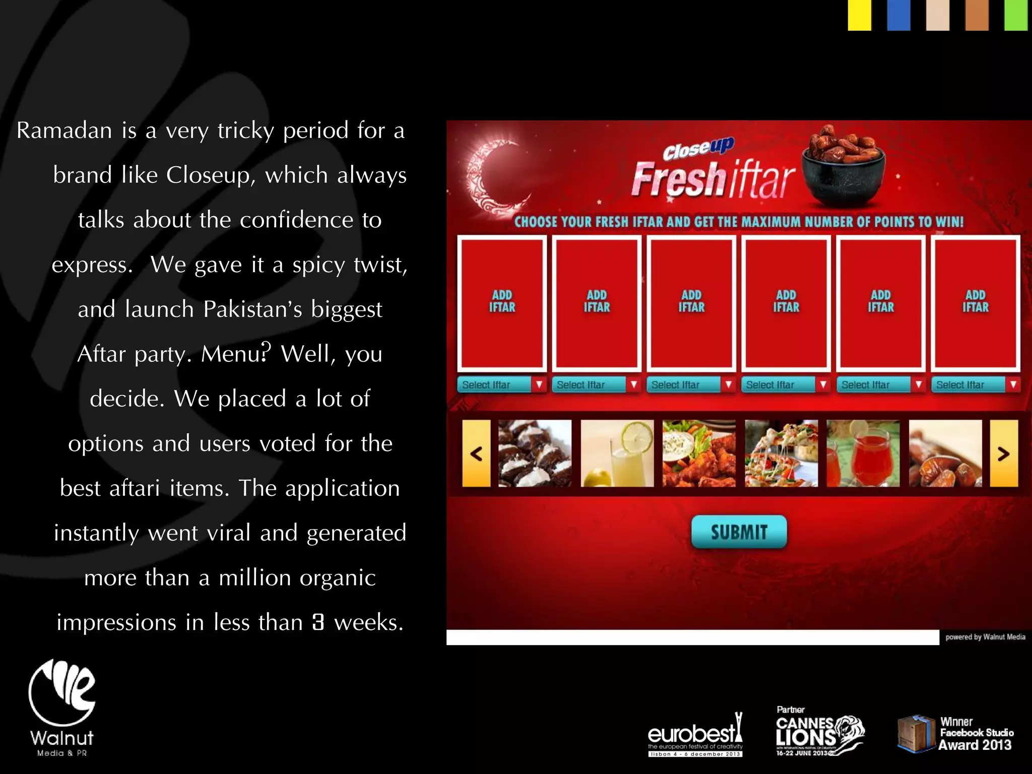 Ramadan is a very tricky period for a brand like Closeup, which always talks about the confidence to express. We gave it a spicy twist, and launch Pakistan’s biggest Aftarparty. Menu? Well, you decide. We placed a lot of options and users voted for the best aftariitems. The application instantly went viral and generated more than a million organic impressions in less than 3 weeks.  