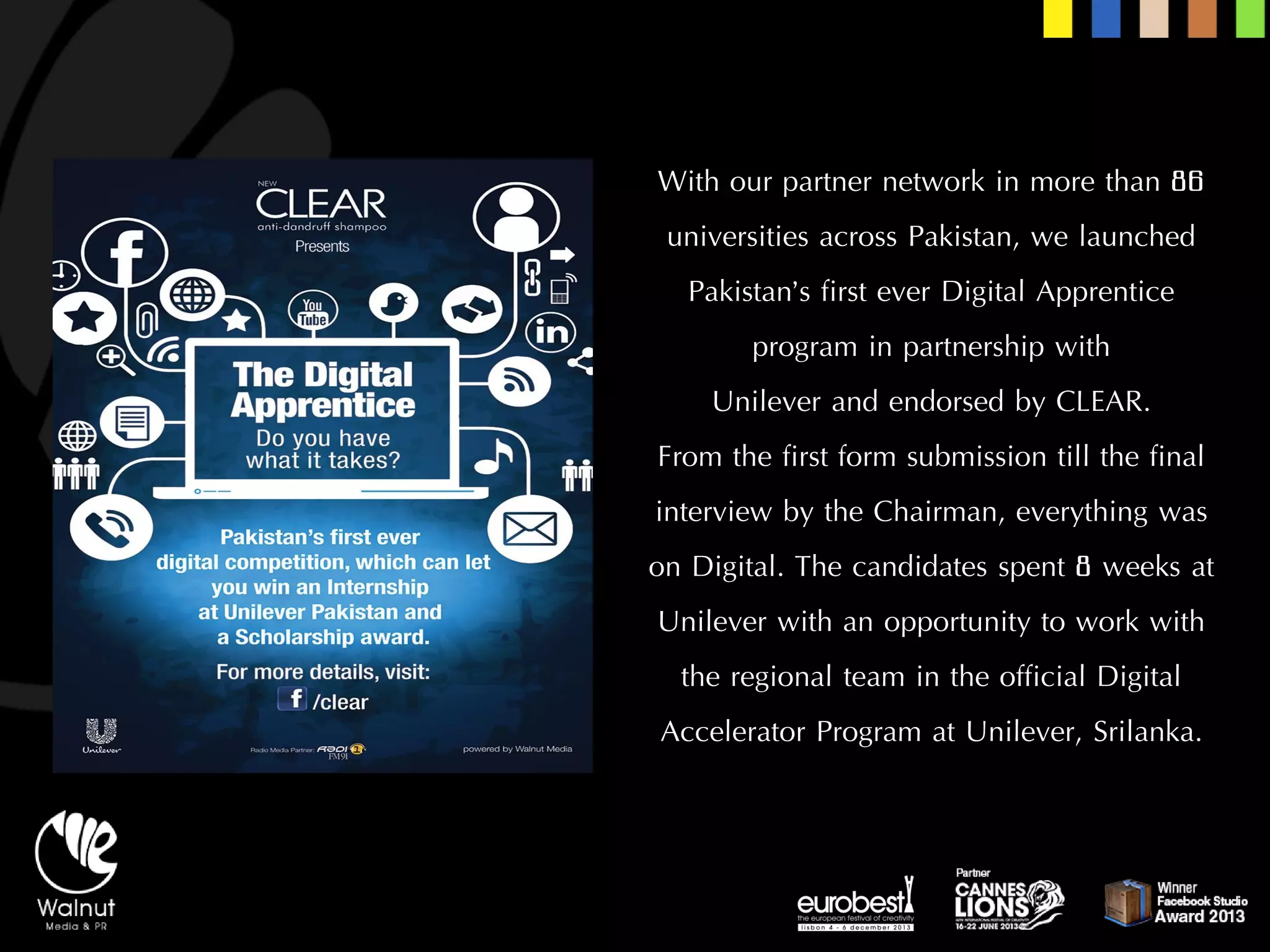 With our partner network in more than 86 universities across Pakistan, we launched Pakistan’s first ever Digital Apprentice program in partnership with 
Unilever and endorsed by CLEAR. 
From the first form submission till the final interview by the Chairman, everything was on Digital. The candidates spent 8 weeks at Unilever with an opportunity to work with the regional team in the official Digital Accelerator Program at Unilever, Srilanka.  