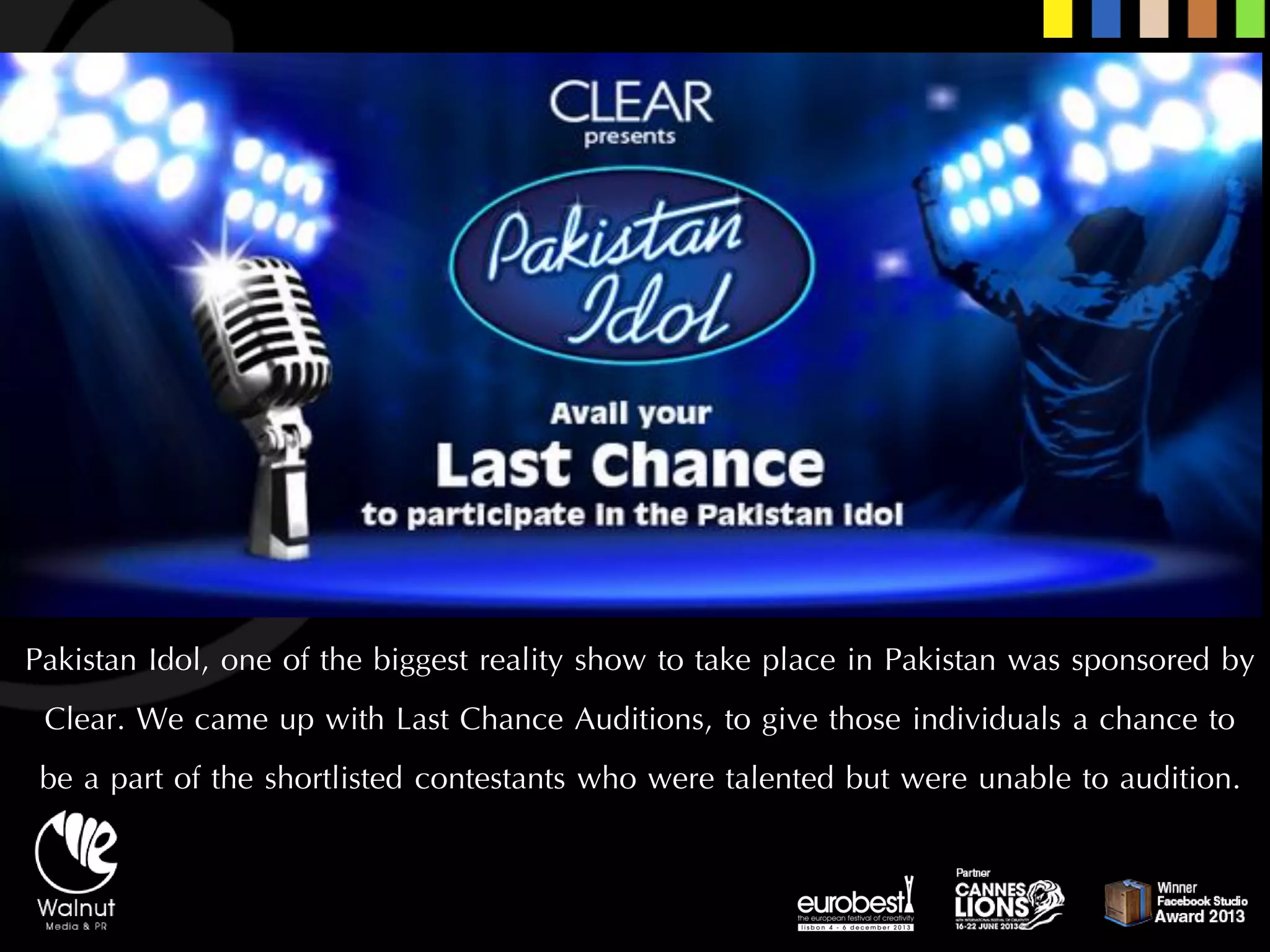 Pakistan Idol, one of the biggest reality show to take place in Pakistan was sponsored by Clear. We came up with Last Chance Auditions, to give those individuals a chance to be a part of the shortlisted contestants who were talented but were unable to audition.  