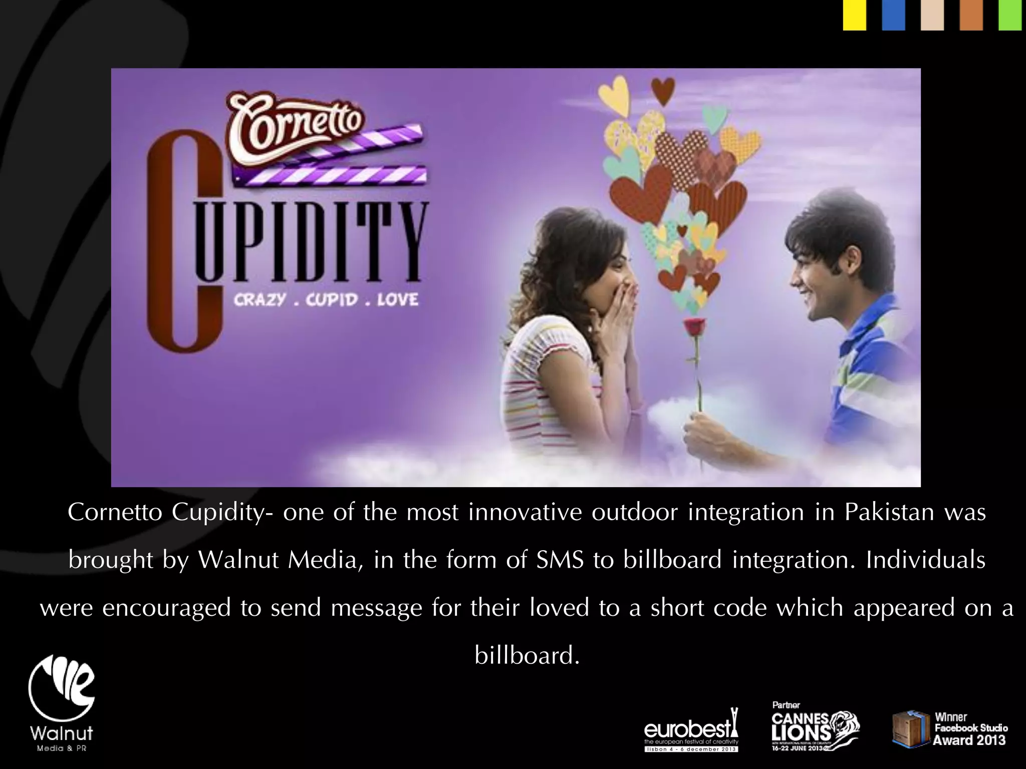 CornettoCupidity-one of the most innovative outdoor integration in Pakistan was brought by Walnut Media, in the form of SMS to billboard integration. Individuals were encouraged to send message for their loved to a short code which appeared on a billboard.  