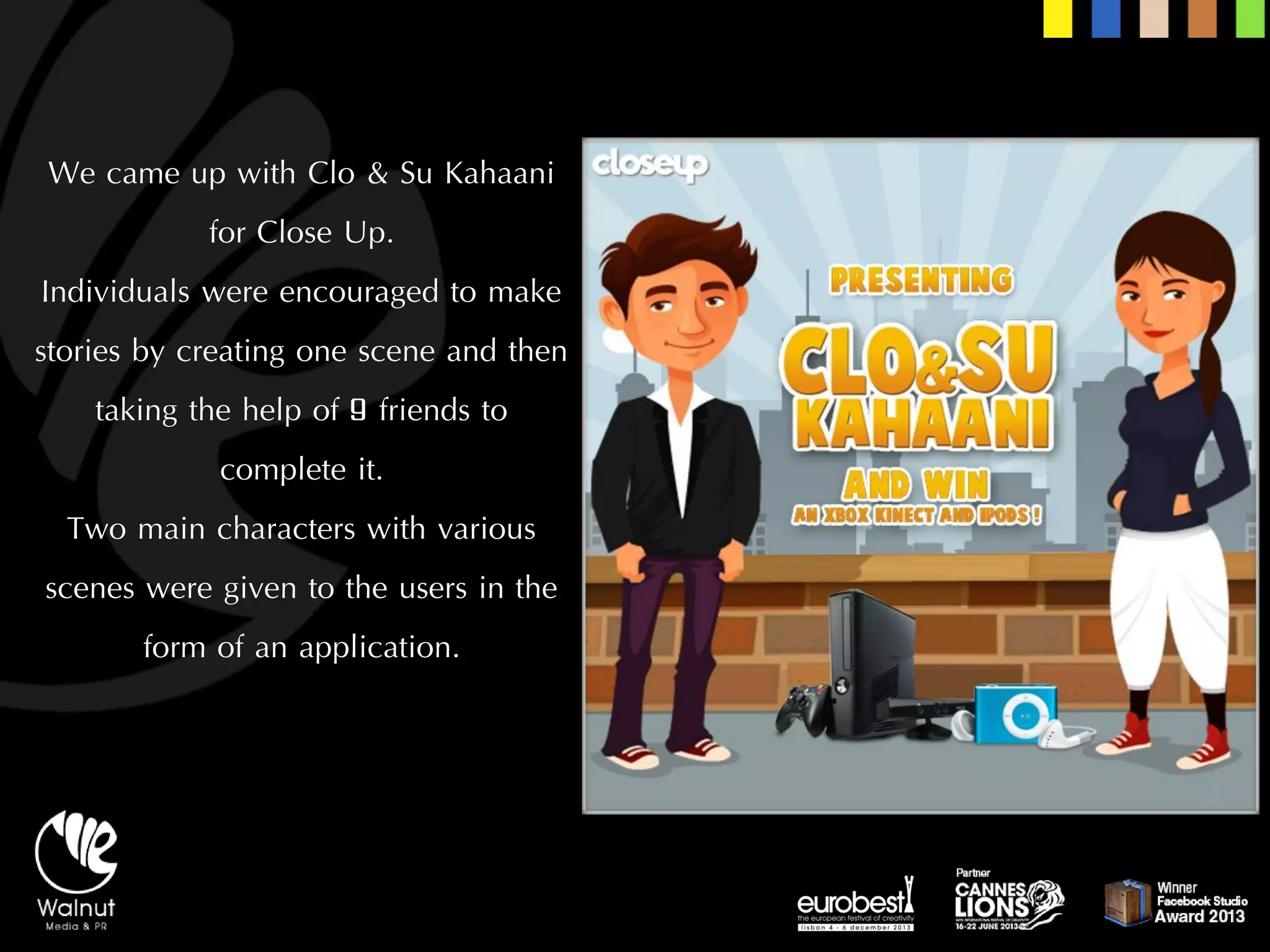 We came up with Clo& Su Kahaanifor Close Up. 
Individuals were encouraged to make stories by creating one scene and then taking the help of 9 friends to complete it. 
Two main characters with various scenes were given to the users in the form of an application.  