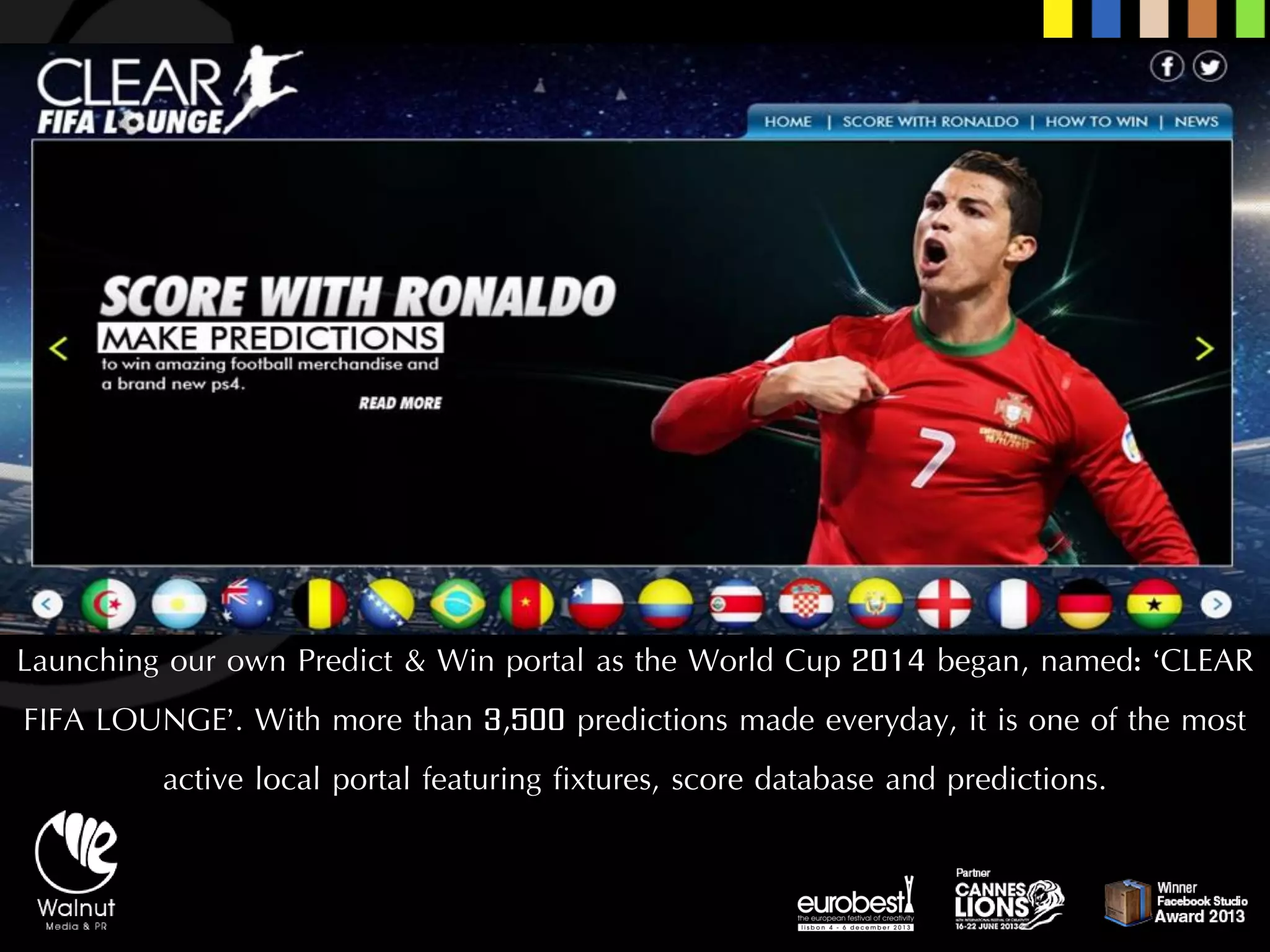 Launching our own Predict & Win portal as the World Cup 2014 began, named: ‘CLEAR FIFA LOUNGE’. With more than 3,500 predictions made everyday, it is one of the most active local portal featuring fixtures, score database and predictions.  