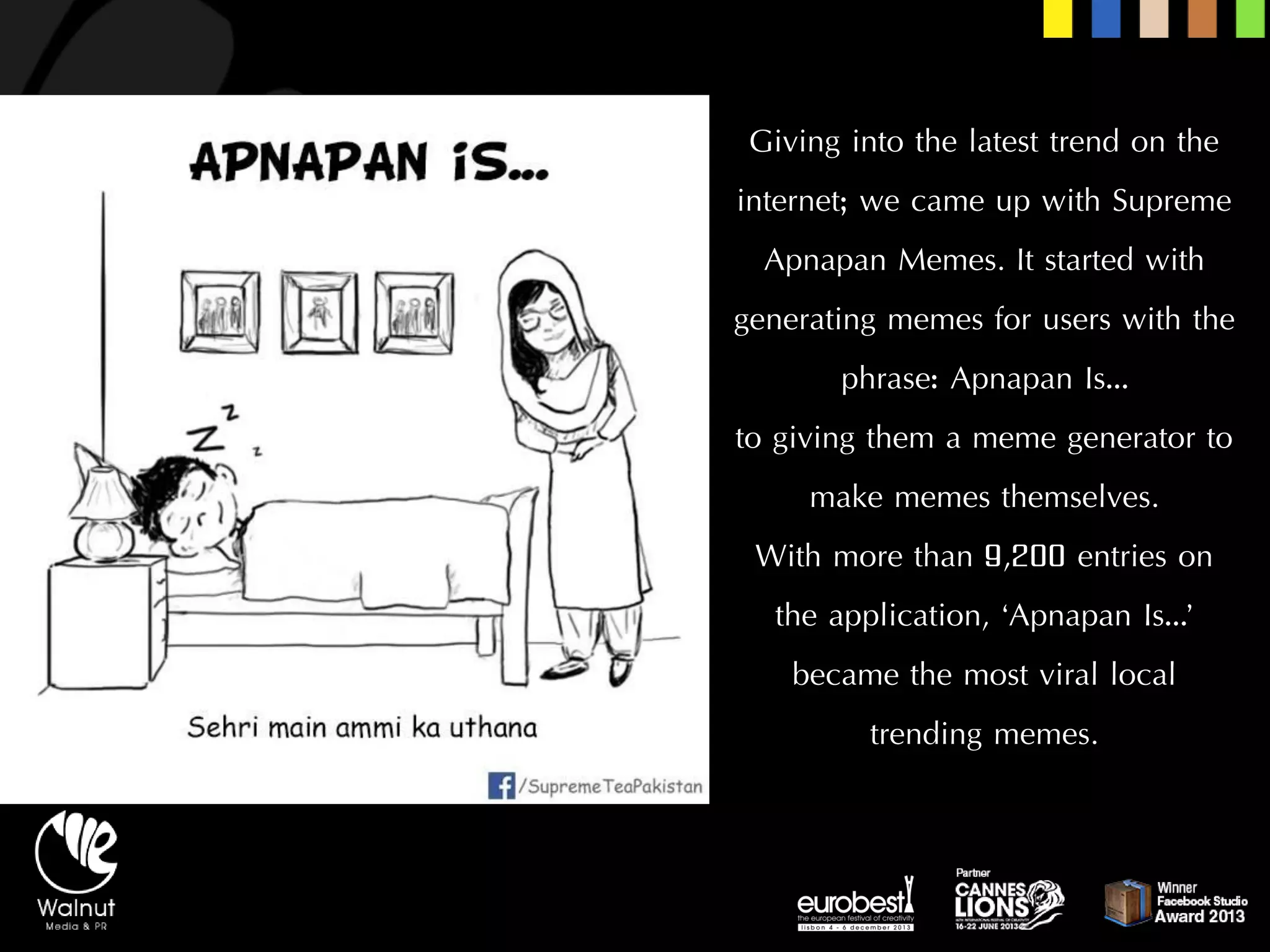 Giving into the latest trend on the internet; we came up with Supreme ApnapanMemes. It started with generating memes for users with the phrase: ApnapanIs… 
to giving them a meme generator to make memes themselves. 
With more than 9,200 entries on the application, ‘ApnapanIs…’ became the most viral local trending memes.  