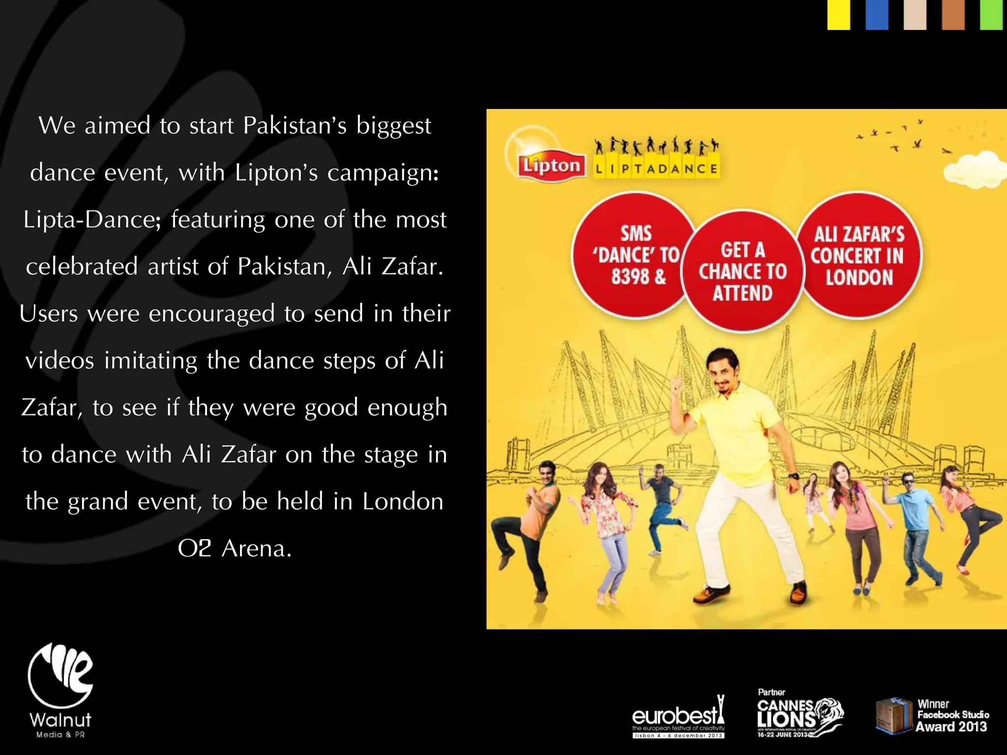 We aimed to start Pakistan’s biggest dance event, with Lipton’s campaign: Lipta-Dance; featuring one of the most celebrated artist of Pakistan, Ali Zafar. 
Users were encouraged to send in their videos imitating the dance steps of Ali Zafar, to see if they were good enough to dance with Ali Zafar on the stage in the grand event, to be held in London O2 Arena.  