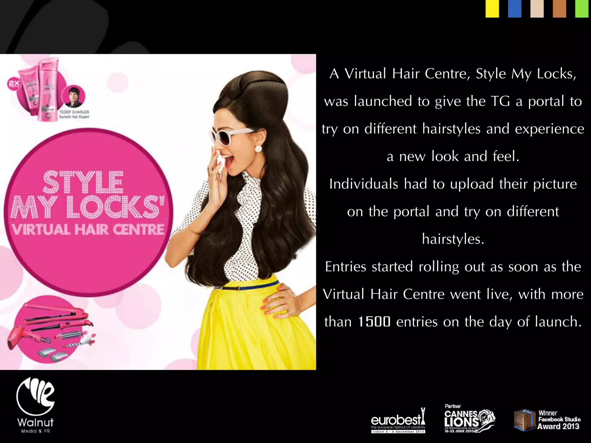 AVirtual Hair Centre, Style My Locks, was launched to give the TG a portal to try on different hairstyles and experience a new look and feel. 
Individuals had to upload their picture on the portal and try on different hairstyles. 
Entries started rolling out as soon as the Virtual Hair Centre went live, with more than 1500 entries on the day of launch.  